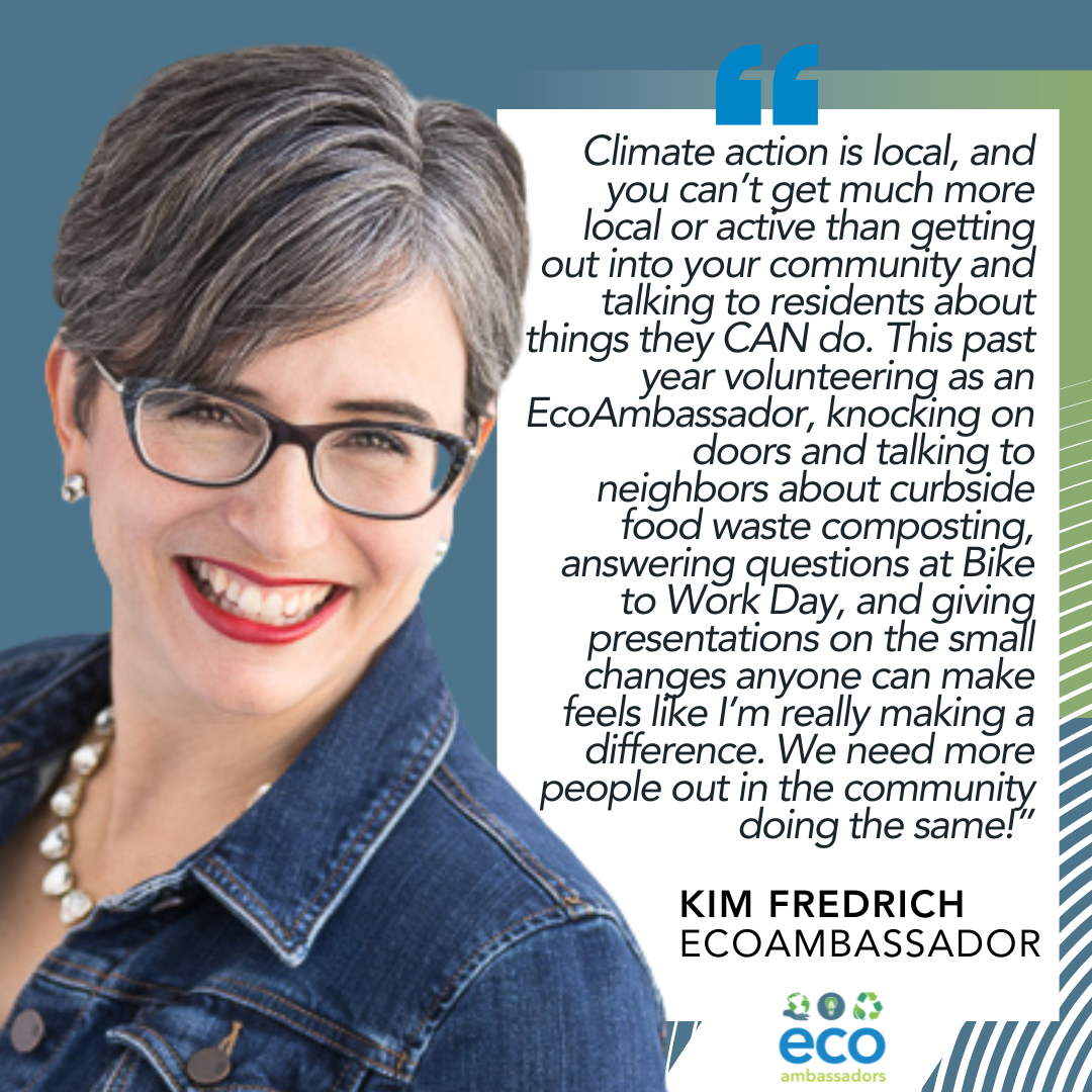 Climate action is local, and you can't get much more local or active than getting out into your community and talking to residents about things they can do. This past year volunteering as an EcoAmbassador, knocking on doors and talking to neighbors about curbside food waste composting, answering questions at Bike to Work Day, and giving presentations on the small changes anyone can make feels like I'm really making a difference.  We need more people out in the community doing the same! Kim Fredrich, EcoAmbassador 